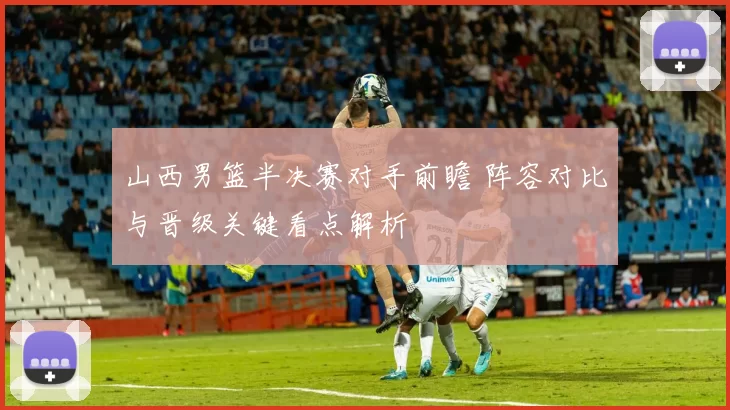 山西男篮半决赛对手前瞻 阵容对比与晋级关键看点解析