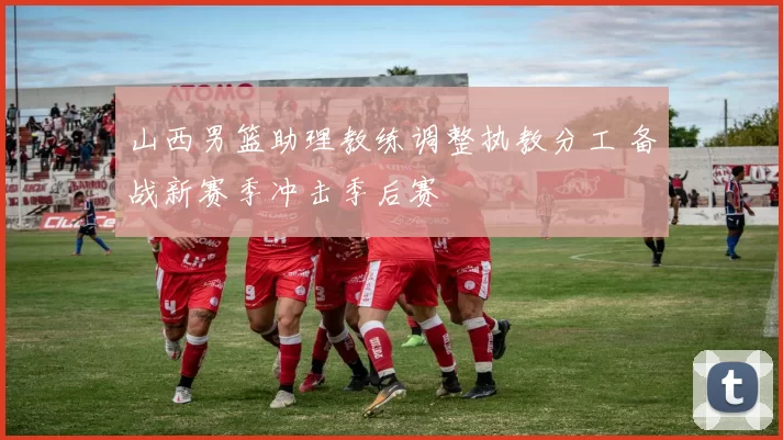 山西男篮助理教练调整执教分工 备战新赛季冲击季后赛