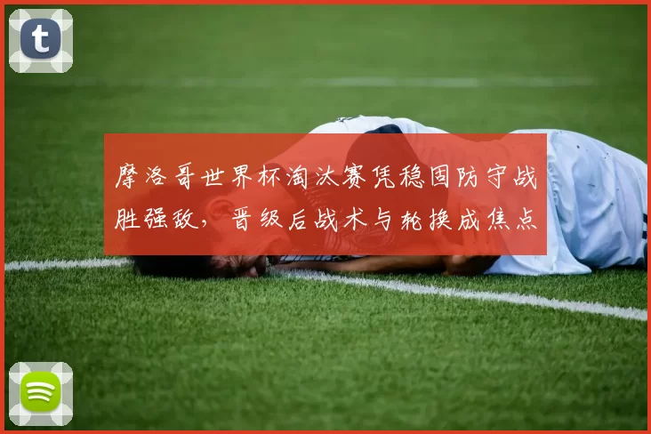 摩洛哥世界杯淘汰赛凭稳固防守战胜强敌，晋级后战术与轮换成焦点