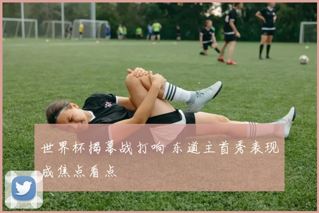 世界杯揭幕战打响 东道主首秀表现成焦点看点