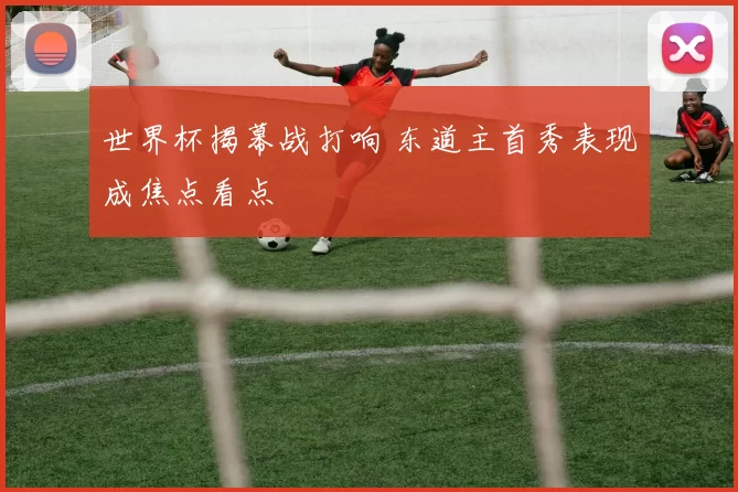 世界杯揭幕战打响 东道主首秀表现成焦点看点