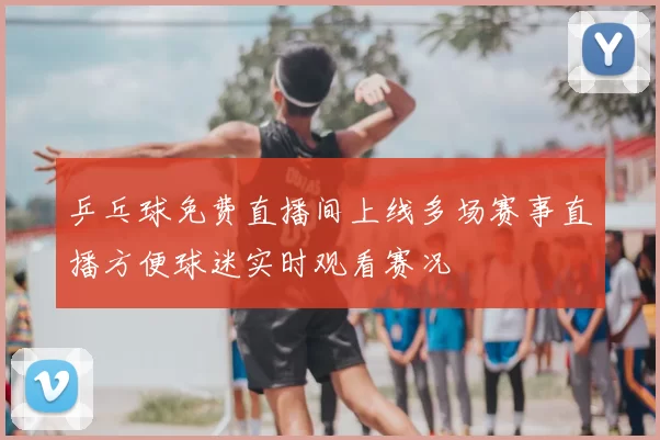 乒乓球免费直播间上线多场赛事直播方便球迷实时观看赛况