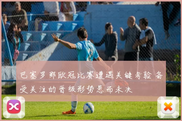 巴塞罗那欧冠比赛遭遇关键考验 备受关注的晋级形势悬而未决