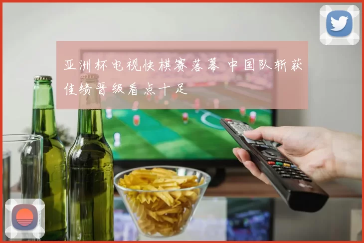 亚洲杯电视快棋赛落幕 中国队斩获佳绩晋级看点十足