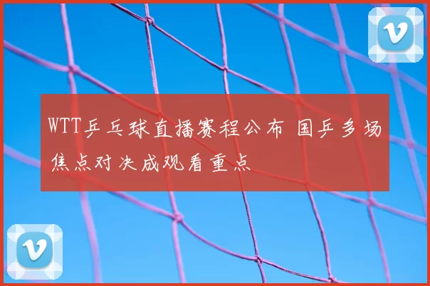 WTT乒乓球直播赛程公布 国乒多场焦点对决成观看重点
