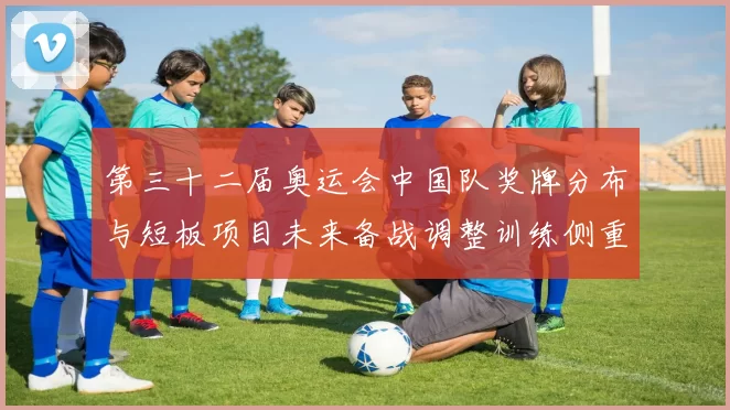 第三十二届奥运会中国队奖牌分布与短板项目未来备战调整训练侧重建议