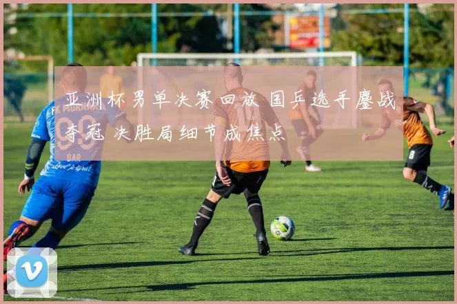 亚洲杯男单决赛回放 国乒选手鏖战夺冠 决胜局细节成焦点