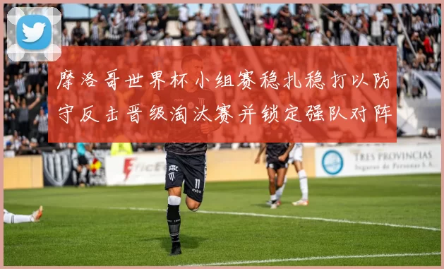 摩洛哥世界杯小组赛稳扎稳打以防守反击晋级淘汰赛并锁定强队对阵