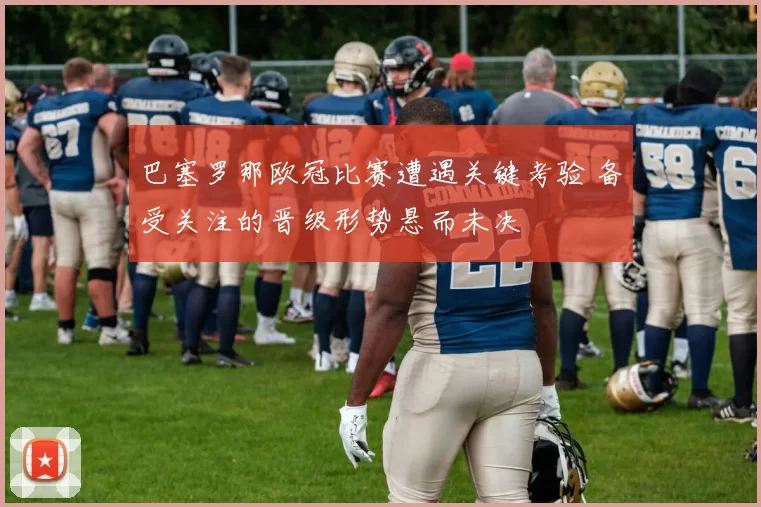 巴塞罗那欧冠比赛遭遇关键考验 备受关注的晋级形势悬而未决