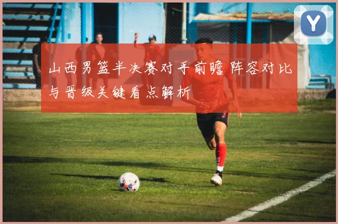 山西男篮半决赛对手前瞻 阵容对比与晋级关键看点解析