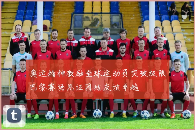 奥运精神激励全球运动员突破极限巴黎赛场见证团结友谊卓越