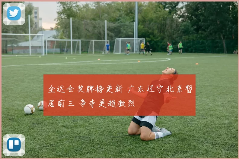 全运会奖牌榜更新 广东辽宁北京暂居前三 争夺更趋激烈