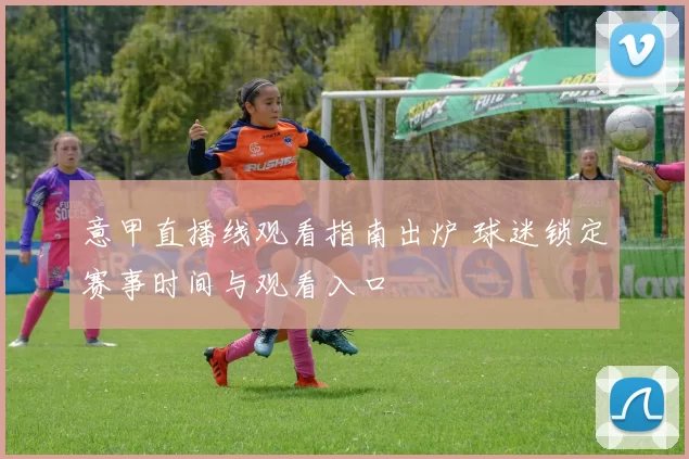 意甲直播线观看指南出炉 球迷锁定赛事时间与观看入口