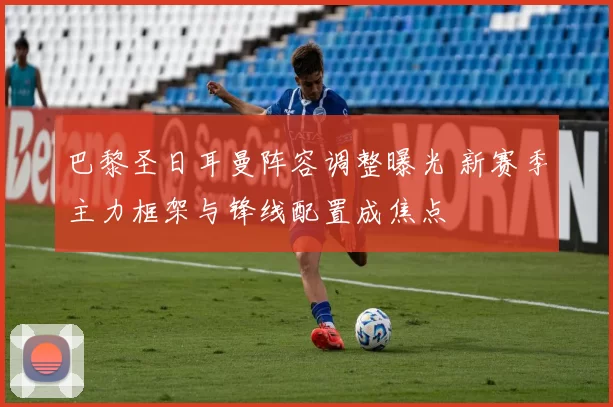 巴黎圣日耳曼阵容调整曝光 新赛季主力框架与锋线配置成焦点