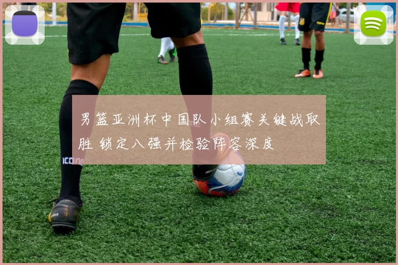 男篮亚洲杯中国队小组赛关键战取胜 锁定八强并检验阵容深度