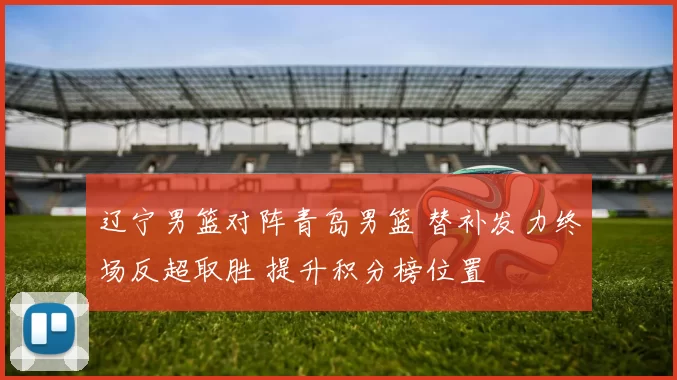 辽宁男篮对阵青岛男篮 替补发力终场反超取胜 提升积分榜位置