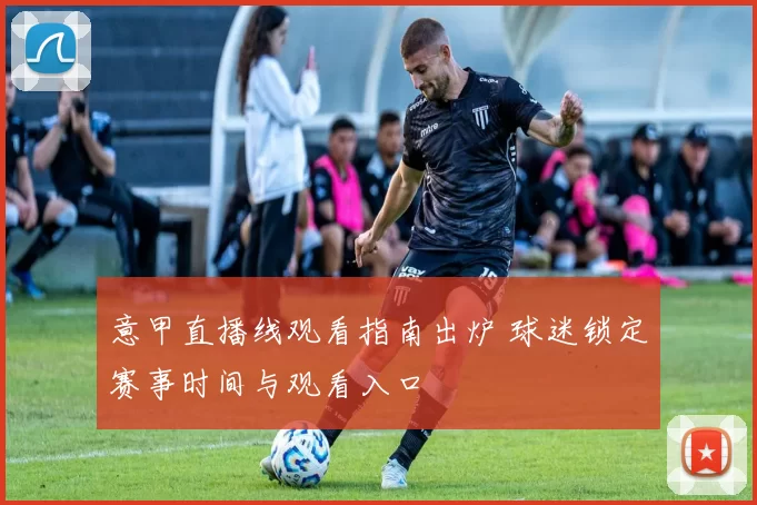 意甲直播线观看指南出炉 球迷锁定赛事时间与观看入口