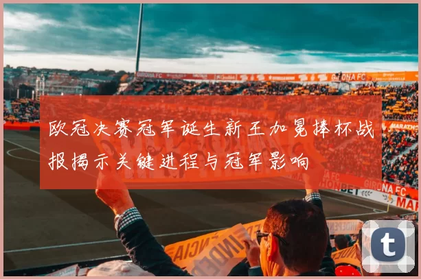 欧冠决赛冠军诞生新王加冕捧杯战报揭示关键进程与冠军影响