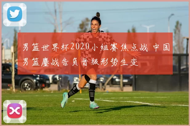 男篮世界杯2020小组赛焦点战 中国男篮鏖战告负晋级形势生变