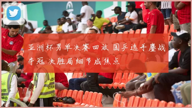 亚洲杯男单决赛回放 国乒选手鏖战夺冠 决胜局细节成焦点
