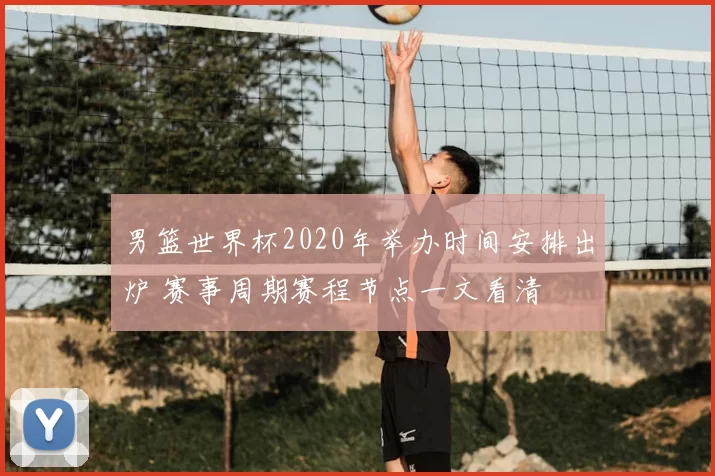 男篮世界杯2020年举办时间安排出炉 赛事周期赛程节点一文看清