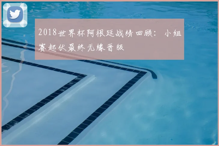 2018世界杯阿根廷战绩回顾:小组赛起伏最终无缘晋级