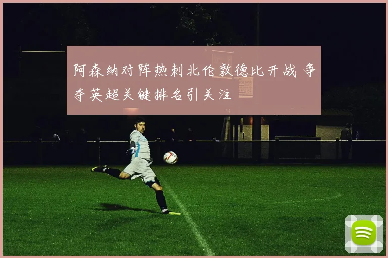 阿森纳对阵热刺北伦敦德比开战 争夺英超关键排名引关注