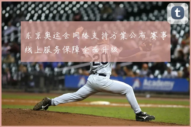 东京奥运会网络支持方案公布 赛事线上服务保障全面升级
