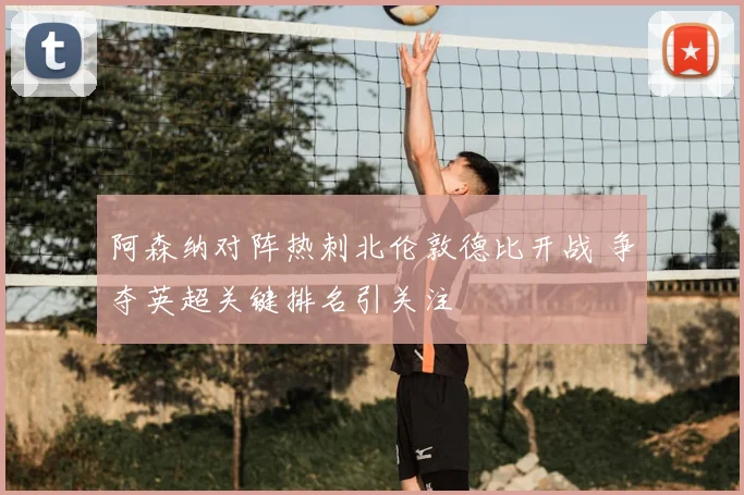 阿森纳对阵热刺北伦敦德比开战 争夺英超关键排名引关注
