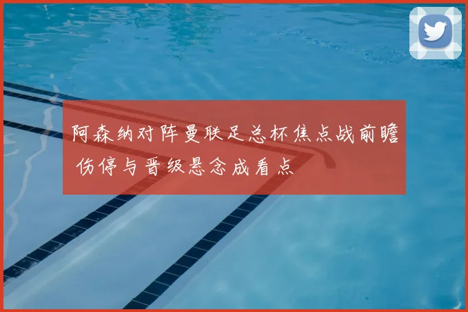 阿森纳对阵曼联足总杯焦点战前瞻 伤停与晋级悬念成看点