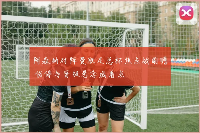 阿森纳对阵曼联足总杯焦点战前瞻 伤停与晋级悬念成看点