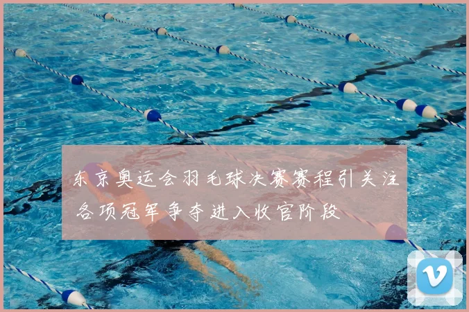 东京奥运会羽毛球决赛赛程引关注 各项冠军争夺进入收官阶段