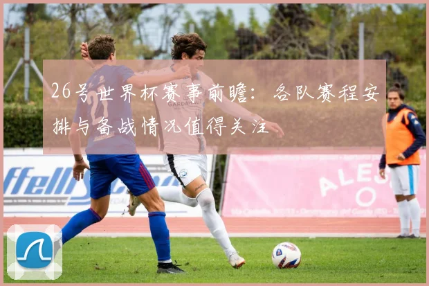 26号世界杯赛事前瞻:各队赛程安排与备战情况值得关注