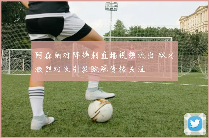 阿森纳对阵热刺直播视频流出 双方激烈对决引发欧冠资格关注
