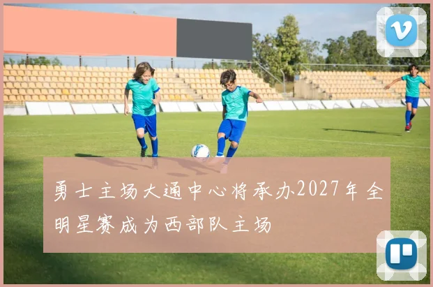 勇士主场大通中心将承办2027年全明星赛成为西部队主场