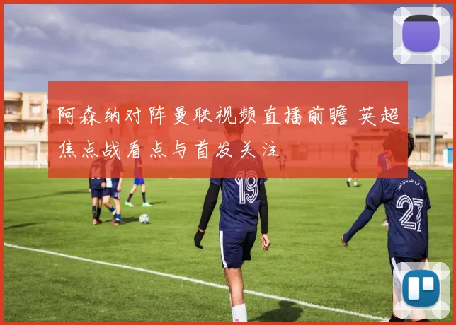 阿森纳对阵曼联视频直播前瞻 英超焦点战看点与首发关注